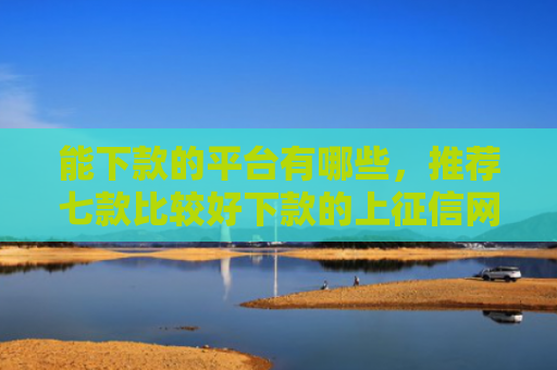 能下款的平台有哪些，推荐七款比较好下款的上征信网贷