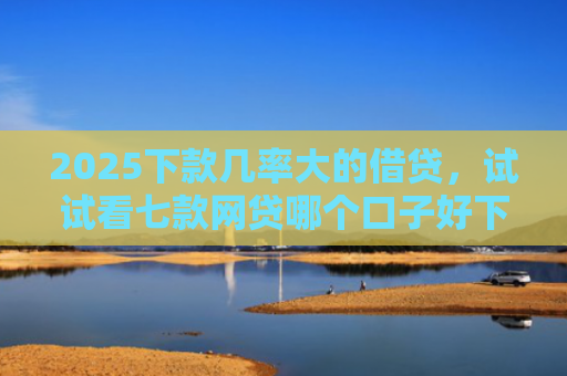 2025下款几率大的借贷，试试看七款网贷哪个口子好下款快点