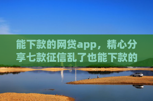 能下款的网贷app，精心分享七款征信乱了也能下款的网贷