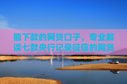 能下款的网贷口子，专业解读七款央行记录征信的网贷能下款吗