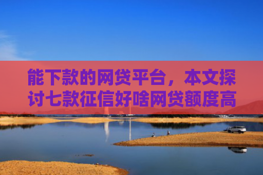 能下款的网贷平台，本文探讨七款征信好啥网贷额度高的能下款