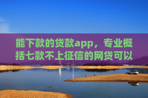 能下款的贷款app，专业概括七款不上征信的网贷可以下款