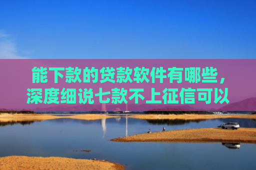 能下款的贷款软件有哪些，深度细说七款不上征信可以下款的网贷