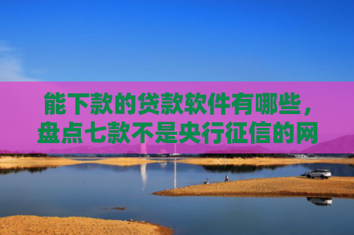 能下款的贷款软件有哪些，盘点七款不是央行征信的网贷能下款吗