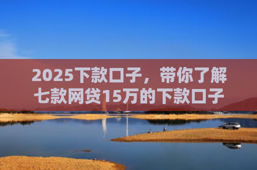 2025下款口子，带你了解七款网贷15万的下款口子