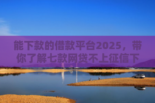 能下款的借款平台2025，带你了解七款网贷不上征信下款快的有