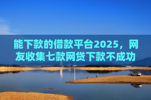 能下款的借款平台2025，网友收集七款网贷下款不成功上征信吗