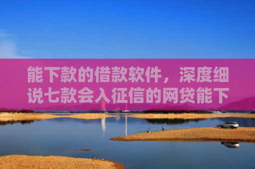 能下款的借款软件，深度细说七款会入征信的网贷能下款吗