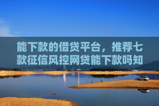 能下款的借贷平台，推荐七款征信风控网贷能下款吗知乎