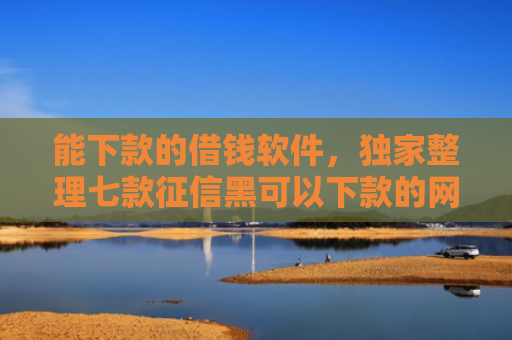 能下款的借钱软件，独家整理七款征信黑可以下款的网贷吗