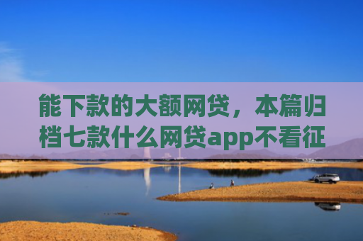 能下款的大额网贷，本篇归档七款什么网贷app不看征信下款5万