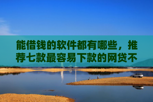 能借钱的软件都有哪些，推荐七款最容易下款的网贷不看征信