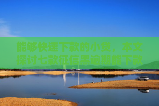 能够快速下款的小贷，本文探讨七款征信黑逾期能下款的网贷