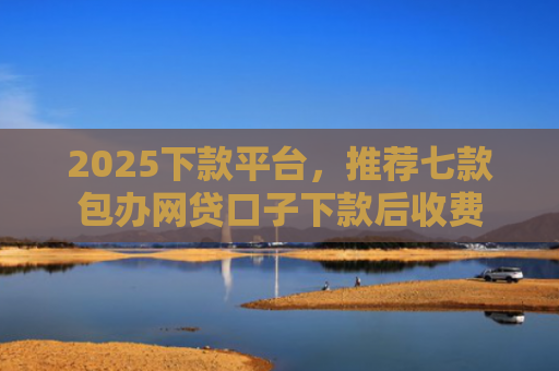 2025下款平台，推荐七款包办网贷口子下款后收费