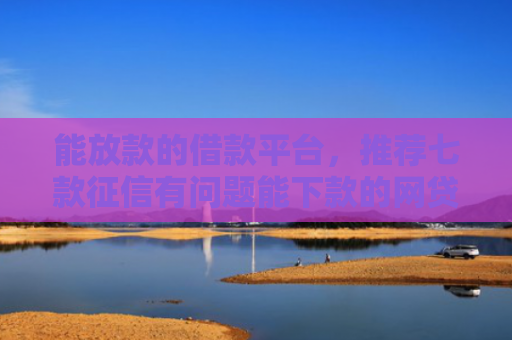 能放款的借款平台，推荐七款征信有问题能下款的网贷