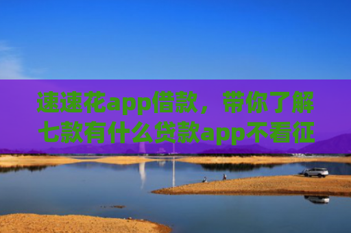 速速花app借款，带你了解七款有什么贷款app不看征信下款快