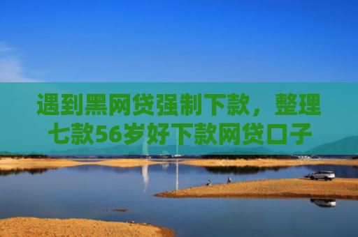 遇到黑网贷强制下款，整理七款56岁好下款网贷口子