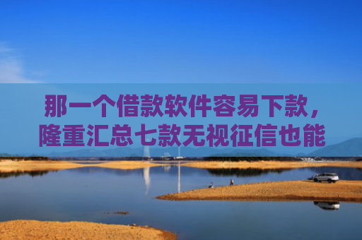 那一个借款软件容易下款，隆重汇总七款无视征信也能下款的网贷