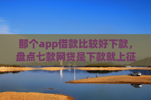 那个app借款比较好下款，盘点七款网贷是下款就上征信吗