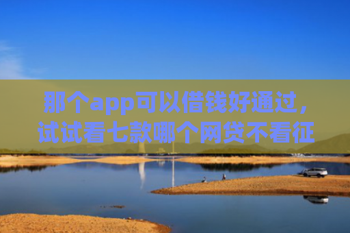 那个app可以借钱好通过，试试看七款哪个网贷不看征信下款多