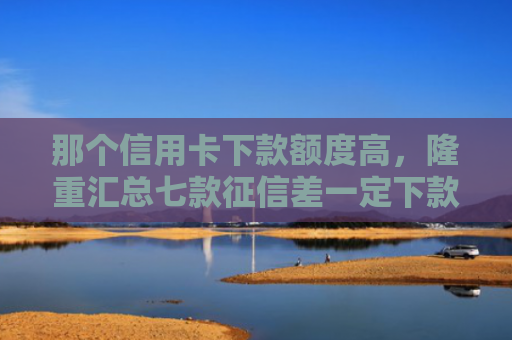 那个信用卡下款额度高，隆重汇总七款征信差一定下款的网贷