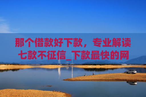 那个借款好下款，专业解读七款不征信_下款最快的网贷