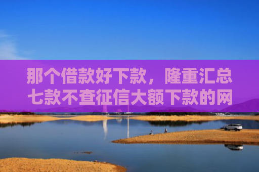 那个借款好下款，隆重汇总七款不查征信大额下款的网贷