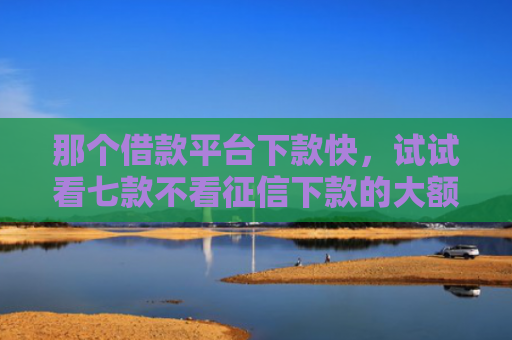 那个借款平台下款快，试试看七款不看征信下款的大额网贷