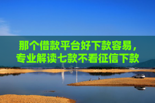 那个借款平台好下款容易，专业解读七款不看征信下款的网贷口子