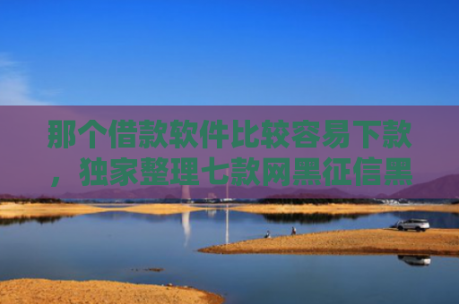 那个借款软件比较容易下款，独家整理七款网黑征信黑能下款的网贷