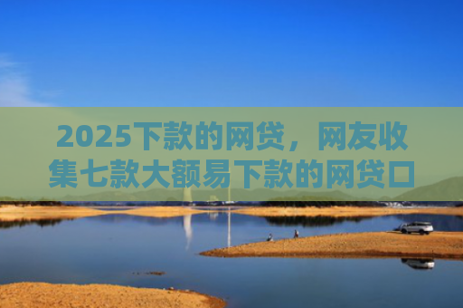 2025下款的网贷，网友收集七款大额易下款的网贷口子