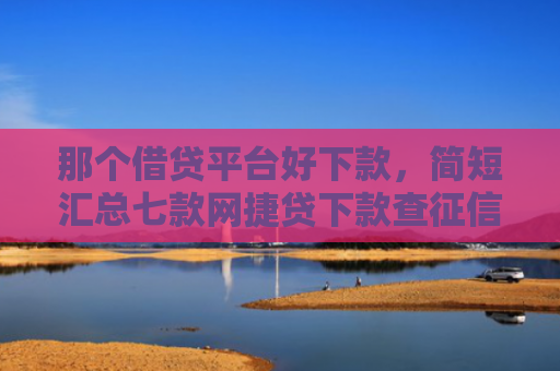 那个借贷平台好下款，简短汇总七款网捷贷下款查征信吗