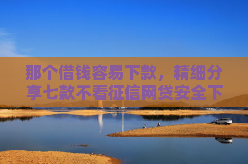 那个借钱容易下款，精细分享七款不看征信网贷安全下款快
