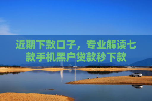 近期下款口子，专业解读七款手机黑户贷款秒下款