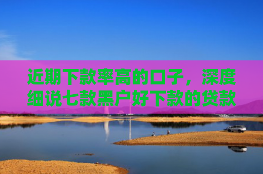 近期下款率高的口子，深度细说七款黑户好下款的贷款