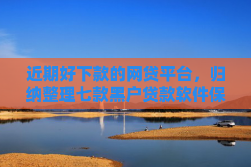 近期好下款的网贷平台，归纳整理七款黑户贷款软件保下款