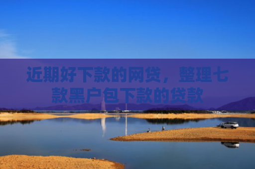 近期好下款的网贷，整理七款黑户包下款的贷款