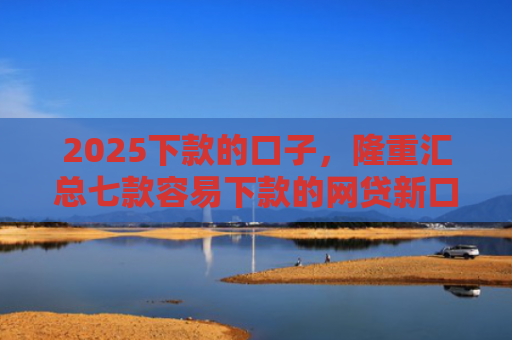 2025下款的口子，隆重汇总七款容易下款的网贷新口子