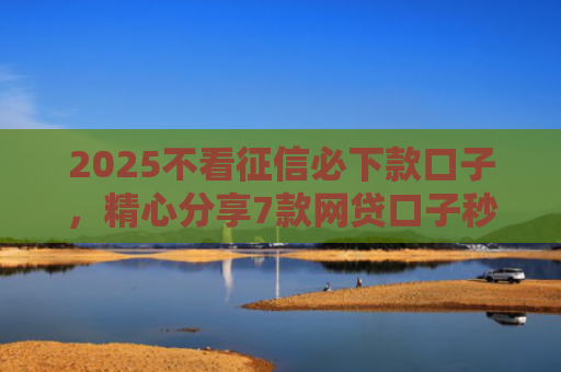 2025不看征信必下款口子，精心分享7款网贷口子秒下款
