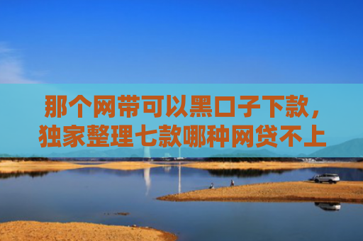 那个网带可以黑口子下款，独家整理七款哪种网贷不上征信好下款