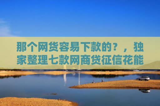 那个网货容易下款的？，独家整理七款网商贷征信花能下款吗