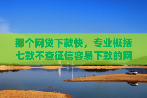 那个网贷下款快，专业概括七款不查征信容易下款的网贷app