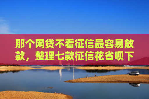 那个网贷不看征信最容易放款，整理七款征信花省呗下款的网贷