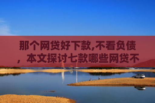 那个网贷好下款,不看负债，本文探讨七款哪些网贷不上征信包下款