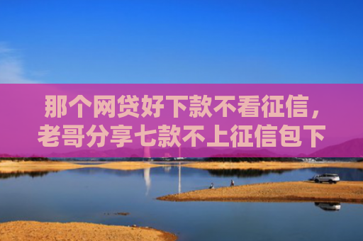 那个网贷好下款不看征信，老哥分享七款不上征信包下款网贷口子