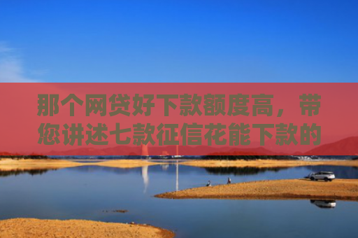那个网贷好下款额度高，带您讲述七款征信花能下款的网贷 2025