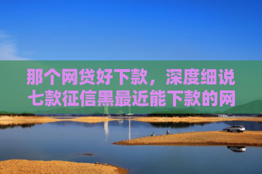 那个网贷好下款，深度细说七款征信黑最近能下款的网贷