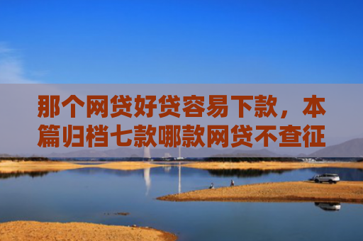 那个网贷好贷容易下款，本篇归档七款哪款网贷不查征信好下款