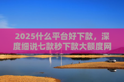 2025什么平台好下款，深度细说七款秒下款大额度网贷口子