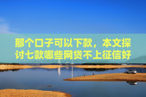 那个口子可以下款，本文探讨七款哪些网贷不上征信好下款